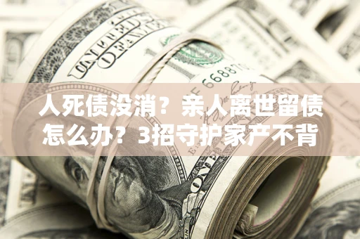 北京人死债没消？亲人离世留债怎么办？3招守护家产不背锅