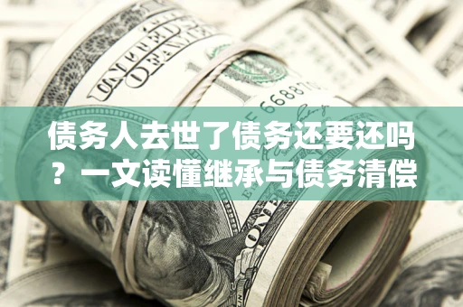 北京债务人去世了债务还要还吗？一文读懂继承与债务清偿