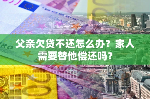 北京父亲欠贷不还怎么办？家人需要替他偿还吗？
